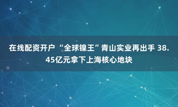 在线配资开户 “全球镍王”青山实业再出手 38.45亿元拿下上海核心地块