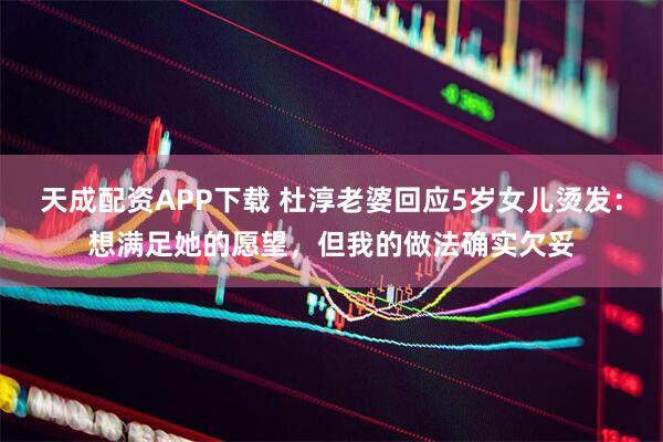 天成配资APP下载 杜淳老婆回应5岁女儿烫发：想满足她的愿望，但我的做法确实欠妥