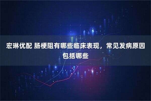 宏琳优配 肠梗阻有哪些临床表现，常见发病原因包括哪些