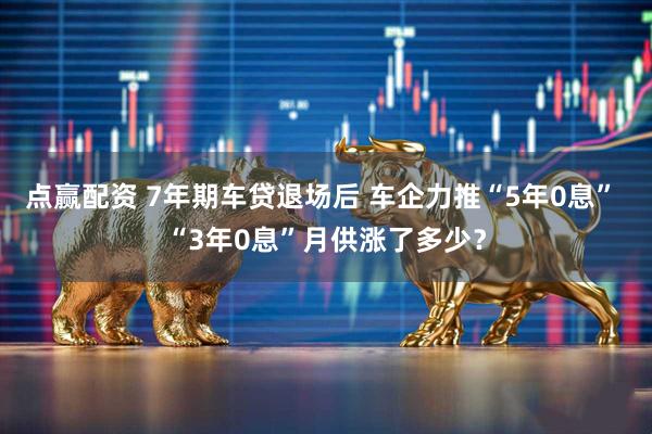 点赢配资 7年期车贷退场后 车企力推“5年0息” “3年0息”月供涨了多少？
