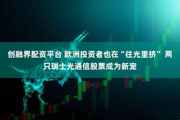 创融界配资平台 欧洲投资者也在“往光里挤” 两只瑞士光通信股票成为新宠