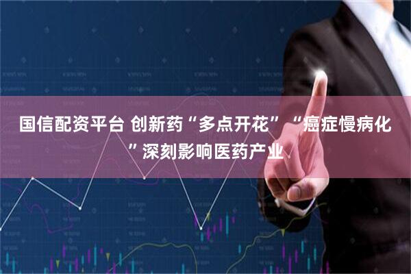 国信配资平台 创新药“多点开花” “癌症慢病化”深刻影响医药产业