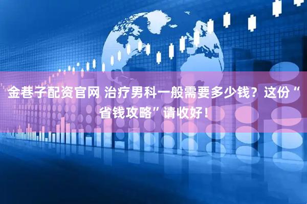 金巷子配资官网 治疗男科一般需要多少钱？这份“省钱攻略”请收好！