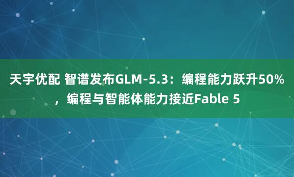 天宇优配 智谱发布GLM-5.3：编程能力跃升50%，编程与智能体能力接近Fable 5