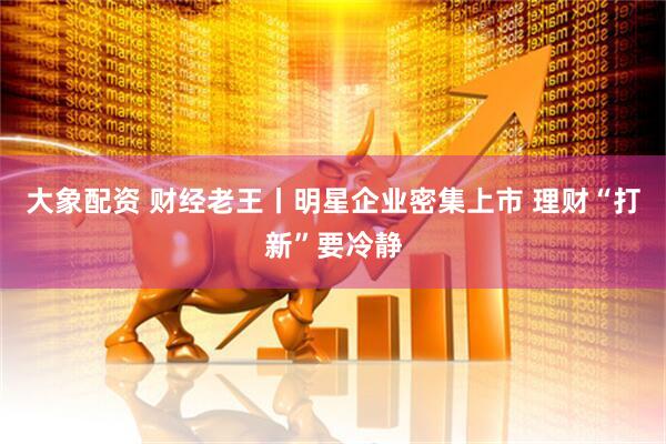 大象配资 财经老王丨明星企业密集上市 理财“打新”要冷静